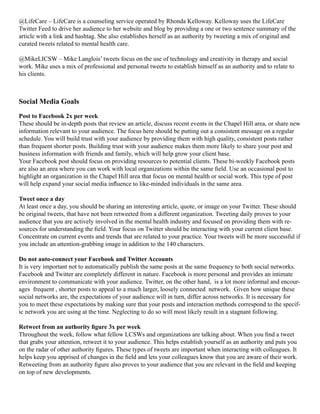 @LifeCare – LifeCare is a counseling service operated by Rhonda Kelloway. Kelloway uses the LifeCare
Twitter Feed to drive her audience to her website and blog by providing a one or two sentence summary of the
article with a link and hashtag. She also establishes herself as an authority by tweeting a mix of original and
curated tweets related to mental health care.
@MikeLICSW – Mike Langlois’ tweets focus on the use of technology and creativity in therapy and social
work. Mike uses a mix of professional and personal tweets to establish himself as an authority and to relate to
his clients.
Social Media Goals
Post to Facebook 2x per week
These should be in-depth posts that review an article, discuss recent events in the Chapel Hill area, or share new
information relevant to your audience. The focus here should be putting out a consistent message on a regular
schedule. You will build trust with your audience by providing them with high quality, consistent posts rather
than frequent shorter posts. Building trust with your audience makes them more likely to share your post and
business information with friends and family, which will help grow your client base.
Your Facebook post should focus on providing resources to potential clients. These bi-weekly Facebook posts
are also an area where you can work with local organizations within the same field. Use an occasional post to
highlight an organization in the Chapel Hill area that focus on mental health or social work. This type of post
will help expand your social media influence to like-minded individuals in the same area.
Tweet once a day
At least once a day, you should be sharing an interesting article, quote, or image on your Twitter. These should
be original tweets, that have not been retweeted from a different organization. Tweeting daily proves to your
audience that you are actively involved in the mental health industry and focused on providing them with re-
sources for understanding the field. Your focus on Twitter should be interacting with your current client base.
Concentrate on current events and trends that are related to your practice. Your tweets will be more successful if
you include an attention-grabbing image in addition to the 140 characters.
Do not auto-connect your Facebook and Twitter Accounts
It is very important not to automatically publish the same posts at the same frequency to both social networks.
Facebook and Twitter are completely different in nature. Facebook is more personal and provides an intimate
environment to communicate with your audience. Twitter, on the other hand, is a lot more informal and encour-
ages frequent , shorter posts to appeal to a much larger, loosely connected network. Given how unique these
social networks are, the expectations of your audience will in turn, differ across networks. It is necessary for
you to meet these expectations by making sure that your posts and interaction methods correspond to the specif-
ic network you are using at the time. Neglecting to do so will most likely result in a stagnant following.
Retweet from an authority figure 3x per week
Throughout the week, follow what fellow LCSWs and organizations are talking about. When you find a tweet
that grabs your attention, retweet it to your audience. This helps establish yourself as an authority and puts you
on the radar of other authority figures. These types of tweets are important when interacting with colleagues. It
helps keep you apprised of changes in the field and lets your colleagues know that you are aware of their work.
Retweeting from an authority figure also proves to your audience that you are relevant in the field and keeping
on top of new developments.
 