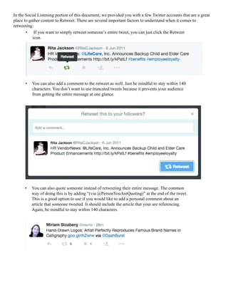 In the Social Listening portion of this document, we provided you with a few Twitter accounts that are a great
place to gather content to Retweet. There are several important factors to understand when it comes to
retweeting:
•	 If you want to simply retweet someone’s entire tweet, you can just click the Retweet
icon.
•	 You can also add a comment to the retweet as well. Just be mindful to stay within 140
characters. You don’t want to use truncated tweets because it prevents your audience
from getting the entire message at one glance.
•	 You can also quote someone instead of retweeting their entire message. The common
way of doing this is by adding “(via @PersonYouAreQuoting)” at the end of the tweet.
This is a good option to use if you would like to add a personal comment about an
article that someone tweeted. It should include the article that your are referencing.
Again, be mindful to stay within 140 characters.
 