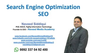 Search Engine Optimization
SEO
Naveed Siddiqui
PhD. M.B.E. PgDip Information Technology
Founder & CEO – Naveed Media Academy
www.facebook.com/NaveedAhmedSiddiqui33
www.linkedin.com/in/dr-naveed-siddiqui-191a4b2b
www.youtube.com/user/nvd30
www.youtube.com/user/NaveedAhmedSiddiqui3
nasiddiqui333@gmail.com
0092 337 04 92 400
 