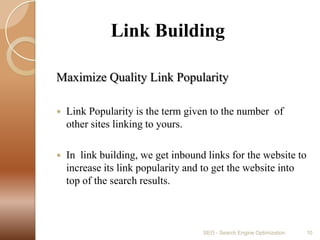             Link BuildingMaximize Quality Link PopularityLink Popularity is the term given to the number  of  other sites linking to yours.In  link building, we get inbound links for the website to increase its link popularity and to get the website into top of the search results.SEO - Search Engine Optimization10
