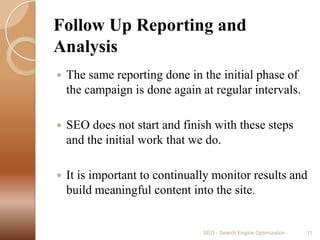 Follow Up Reporting and AnalysisThe same reporting done in the initial phase of the campaign is done again at regular intervals.SEO does not start and finish with these steps and the initial work that we do. It is important to continually monitor results and build meaningful content into the site.SEO - Search Engine Optimization11