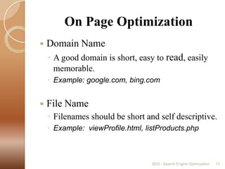         On Page OptimizationDomain NameA good domain is short, easy to read, easily memorable.Example: google.com, bing.comFile NameFilenames should be short and self descriptive.Example:  viewProfile.html, listProducts.phpSEO - Search Engine Optimization13