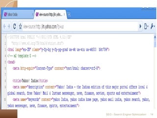 TitleMake sure that each page of your website has a title. Title should be relevant to the content of the page.Syntax:  In the HEAD section of the site add:<title>Your Keyword-Rich, Descriptive Page Title Here</title>Meta TagYour websites meta description should contain a brief description of your website.Syntax:  In the HEAD section of the site add:<meta name="keywords" content="KEYWORD1 KEYWORD2 KEYPHRASE1 etc. - about 30 to 40 unique words"><meta name="description" content="An accurate, keyword-rich description - about 150 characters">SEO - Search Engine Optimization14