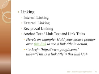 LinkingInternal LinkingExternal LinkingReciprocal LinkingAnchor Text / Link Text and Link TitlesHere's an example: Hold your mouse pointer over this link to see a link title in action.<a href="http://www.google.com" title=“This is a link title">this link</a>SEO - Search Engine Optimization16