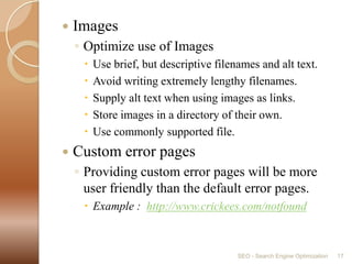 ImagesOptimize use of ImagesUse brief, but descriptive filenames and alt text.Avoid writing extremely lengthy filenames.Supply alt text when using images as links.Store images in a directory of their own.Use commonly supported file.Custom error pagesProviding custom error pages will be more user friendly than the default error pages. Example :  http://www.crickees.com/notfoundSEO - Search Engine Optimization17