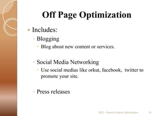        Off Page OptimizationIncludes:BloggingBlog about new content or services.Social Media NetworkingUse social medias like orkut, facebook,  twitter to promote your site.Press releasesSEO - Search Engine Optimization19