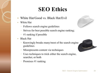                SEO EthicsWhite Hat/Good vs. Black Hat/EvilWhite HatFollows search engine guidelinesStrives for best possible search engine ranking; #1 ranking if possibleBlack HatKnowingly breaks many/most of the search engine guidelinesMisrepresents content via techniquesUses techniques to trick either the search engine, searcher, or bothPromises #1 rankingSEO - Search Engine Optimization20