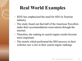      Real World ExamplesIEEE has emphasized the need for SEO in Tourism industry.The study found out that half of the American Travellers make their accommodations reservations through the internet.Therefore, the ranking in search engine results become more important.The motels which performed the SEO process in their websites saw a rise in their search engine rankingsSEO - Search Engine Optimization28