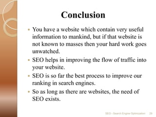      ConclusionYou have a website which contain very useful information to mankind, but if that website is not known to masses then your hard work goes unwatched.SEO helps in improving the flow of traffic into your website.SEO is so far the best process to improve our ranking in search engines.So as long as there are websites, the need of SEO exists.SEO - Search Engine Optimization29