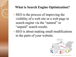    What is Search Engine Optimization?SEO is the process of improving the visibility of a web site or a web page in search engine via the “natural” or “unpaid” search results.SEO is about making small modifications to the parts of your website.SEO - Search Engine Optimization4