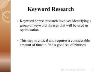         Keyword ResearchKeyword phrase research involves identifying a group of keyword phrases that will be used in optimization. This step is critical and requires a considerable amount of time to find a good set of phrases.SEO - Search Engine Optimization7