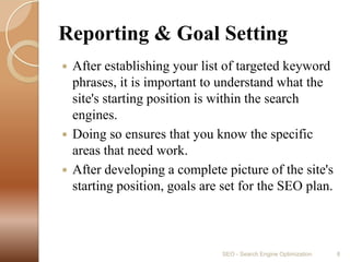 Reporting & Goal SettingAfter establishing your list of targeted keyword phrases, it is important to understand what the site's starting position is within the search engines.Doing so ensures that you know the specific areas that need work.After developing a complete picture of the site's starting position, goals are set for the SEO plan.  SEO - Search Engine Optimization8