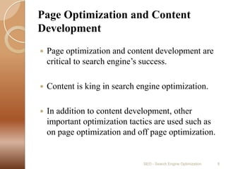 Page Optimization and Content Development Page optimization and content development are critical to search engine’s success. Content is king in search engine optimization. In addition to content development, other important optimization tactics are used such as on page optimization and off page optimization.SEO - Search Engine Optimization9