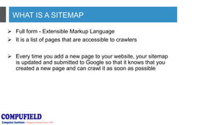 WHAT IS A SITEMAP
 Full form - Extensible Markup Language
 It is a list of pages that are accessible to crawlers
 Every time you add a new page to your website, your sitemap
is updated and submitted to Google so that it knows that you
created a new page and can crawl it as soon as possible
 