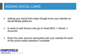 ADDING SOCIAL LINKS
 Adding your social links helps Google know your identity on
Social Media platforms
 In order to add Social Links go to Yoast SEO -> Social ->
Accounts
 Enter the main account associated with your website for each
of the social media websites if available
 