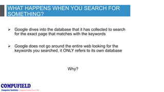 WHAT HAPPENS WHEN YOU SEARCH FOR
SOMETHING?
 Google dives into the database that it has collected to search
for the exact page that matches with the keywords
 Google does not go around the entire web looking for the
keywords you searched, it ONLY refers to its own database
Why?
 