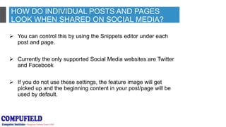 HOW DO INDIVIDUAL POSTS AND PAGES
LOOK WHEN SHARED ON SOCIAL MEDIA?
 You can control this by using the Snippets editor under each
post and page.
 Currently the only supported Social Media websites are Twitter
and Facebook
 If you do not use these settings, the feature image will get
picked up and the beginning content in your post/page will be
used by default.
 