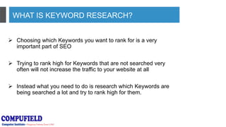 WHAT IS KEYWORD RESEARCH?
 Choosing which Keywords you want to rank for is a very
important part of SEO
 Trying to rank high for Keywords that are not searched very
often will not increase the traffic to your website at all
 Instead what you need to do is research which Keywords are
being searched a lot and try to rank high for them.
 