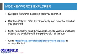 MOZ KEYWORDS EXPLORER
 Suggests keywords based on what you searched
 Displays Volume, Difficulty, Opportunity and Potential for what
you searched
 Might be good for quick Keyword Research, various additional
options are available with the paid version of this tool
 Go to https://moz.com/products/pro/keyword-explorer to
access this tool
 