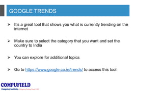 GOOGLE TRENDS
 It’s a great tool that shows you what is currently trending on the
internet
 Make sure to select the category that you want and set the
country to India
 You can explore for additional topics
 Go to https://www.google.co.in/trends/ to access this tool
 