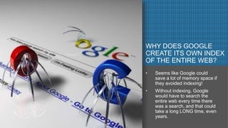 PICTURE COMES HERE- Try to get pictures where
the whole thing gets covered
WHY DOES GOOGLE
CREATE ITS OWN INDEX
OF THE ENTIRE WEB?
• Seems like Google could
save a lot of memory space if
they avoided indexing!
• Without indexing, Google
would have to search the
entire web every time there
was a search, and that could
take a long LONG time, even
years.
 