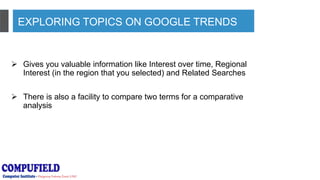 EXPLORING TOPICS ON GOOGLE TRENDS
 Gives you valuable information like Interest over time, Regional
Interest (in the region that you selected) and Related Searches
 There is also a facility to compare two terms for a comparative
analysis
 