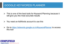 GOOGLE KEYWORDS PLANNER
 This is one of the best tools for Keyword Planning because it
will give you the most accurate results
 You need an AdWords account to use this
 Go to https://adwords.google.co.in/KeywordPlanner to access
this tool
 
