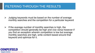 FILTERING THROUGH THE RESULTS
 Judging keywords must be based on the number of average
monthly searches and the competition for a particular keyword
 If the average number of monthly searches is high, the
competition should generally be high and vice versa however if
you find an exception wherein competition is low but average
monthly searches are high, write content based around that
keyword and optimize for it.
 