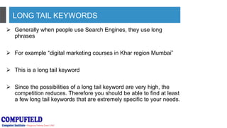 LONG TAIL KEYWORDS
 Generally when people use Search Engines, they use long
phrases
 For example “digital marketing courses in Khar region Mumbai”
 This is a long tail keyword
 Since the possibilities of a long tail keyword are very high, the
competition reduces. Therefore you should be able to find at least
a few long tail keywords that are extremely specific to your needs.
 