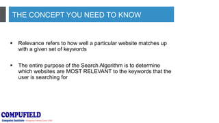 THE CONCEPT YOU NEED TO KNOW
 Relevance refers to how well a particular website matches up
with a given set of keywords
 The entire purpose of the Search Algorithm is to determine
which websites are MOST RELEVANT to the keywords that the
user is searching for
 