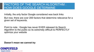 FACTORS OF THE SEARCH ALGORITHM :
HOW DOES GOOGLE DETERMINE
RELEVANCE?
Initially, the only factor Google considered was back links
But now, there are over 200 factors that determine relevance for a
given set of keywords.
Point to note : Google has never EVER released its Search
Algorithm to the public so its extremely difficult to PERFECTLY
optimize your website
Doesn’t mean we cannot try
 