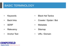 BASIC TERMINOLOGY
• Keywords
• Back links
• SERP
• Relevancy
• Anchor Text
• Black Hat Tactics
• Crawler / Spider / Bot
• Metadata
• Sitemap
• URL / Domain
 