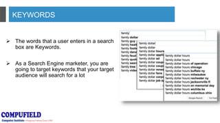 KEYWORDS
 The words that a user enters in a search
box are Keywords.
 As a Search Engine marketer, you are
going to target keywords that your target
audience will search for a lot
 