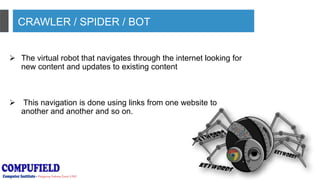 CRAWLER / SPIDER / BOT
 The virtual robot that navigates through the internet looking for
new content and updates to existing content
 This navigation is done using links from one website to
another and another and so on.
 