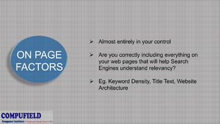 ON PAGE
FACTORS
 Almost entirely in your control
 Are you correctly including everything on
your web pages that will help Search
Engines understand relevancy?
 Eg. Keyword Density, Title Text, Website
Architecture
 
