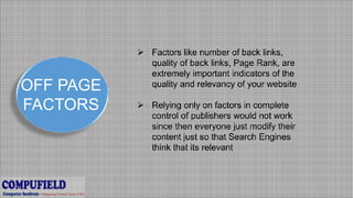 OFF PAGE
FACTORS
 Factors like number of back links,
quality of back links, Page Rank, are
extremely important indicators of the
quality and relevancy of your website
 Relying only on factors in complete
control of publishers would not work
since then everyone just modify their
content just so that Search Engines
think that its relevant
 