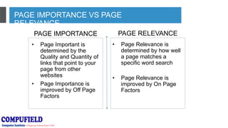 PAGE IMPORTANCE VS PAGE
RELEVANCE
PAGE IMPORTANCE PAGE RELEVANCE
• Page Important is
determined by the
Quality and Quantity of
links that point to your
page from other
websites
• Page Importance is
improved by Off Page
Factors
• Page Relevance is
determined by how well
a page matches a
specific word search
• Page Relevance is
improved by On Page
Factors
 