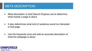 META DESCRIPTION
 Meta description is what Search Engines use to determine
what exactly a page is about
 It also determines what kind of audience would be interested
in that page
 Use the keywords once and add an accurate description of
what the webpage is about
 