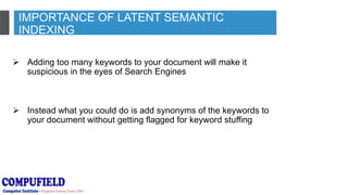 IMPORTANCE OF LATENT SEMANTIC
INDEXING
 Adding too many keywords to your document will make it
suspicious in the eyes of Search Engines
 Instead what you could do is add synonyms of the keywords to
your document without getting flagged for keyword stuffing
 