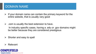DOMAIN NAME
 If your domain name can contain the primary keyword for the
entire website, that is usually very good
 .com is usually the best extension to have.
In industry specific cases, having a .edu or .gov domains might
be better because they are considered prestigious
 Shorter and easy to spell
 Relevant
 