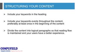STRUCTURING YOUR CONTENT
 Include your keywords in the heading
 Include your keywords evenly throughout the content,
preferably at least once in the beginning of the content
 Divide the content into logical paragraphs so that reading flow
is maintained and your users have a better experience.
 
