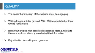 QUALITY
 The content and design of the website must be engaging
 Writing longer articles (around 700-1500 words) is better than
writing fluff articles
 Back your articles with accurate researched facts. Link out to
the sources from where you collected the information
 Pay attention to spelling and grammar
 
