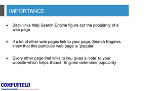 IMPORTANCE
 Back links help Search Engine figure out the popularity of a
web page
 If a lot of other web pages link to your page, Search Engines
know that this particular web page is ‘popular’
 Every other page that links to you gives a ‘vote’ to your
website which helps Search Engines determine popularity
 