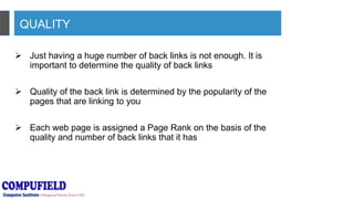 QUALITY
 Just having a huge number of back links is not enough. It is
important to determine the quality of back links
 Quality of the back link is determined by the popularity of the
pages that are linking to you
 Each web page is assigned a Page Rank on the basis of the
quality and number of back links that it has
 