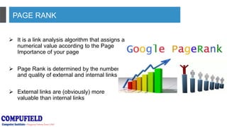 PAGE RANK
 It is a link analysis algorithm that assigns a
numerical value according to the Page
Importance of your page
 Page Rank is determined by the number
and quality of external and internal links
 External links are (obviously) more
valuable than internal links
 