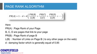 PAGE RANK ALGORITHM
Here
PR(A) : Page Rank of your Page
B, C, D are pages that link to your page
PR(B) : Page Rank of page B
L(B) : Number of Links on Page B ( to any other page on the web)
d : damping factor which is generally equal of 0.85
 