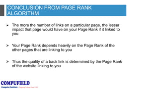 CONCLUSION FROM PAGE RANK
ALGORITHM
 The more the number of links on a particular page, the lesser
impact that page would have on your Page Rank if it linked to
you
 Your Page Rank depends heavily on the Page Rank of the
other pages that are linking to you
 Thus the quality of a back link is determined by the Page Rank
of the website linking to you
 