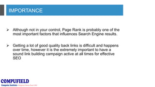 IMPORTANCE
 Although not in your control, Page Rank is probably one of the
most important factors that influences Search Engine results.
 Getting a lot of good quality back links is difficult and happens
over time, however it is the extremely important to have a
sound link building campaign active at all times for effective
SEO
 