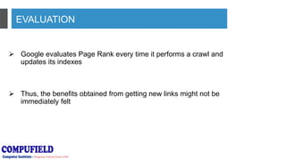 EVALUATION
 Google evaluates Page Rank every time it performs a crawl and
updates its indexes
 Thus, the benefits obtained from getting new links might not be
immediately felt
 