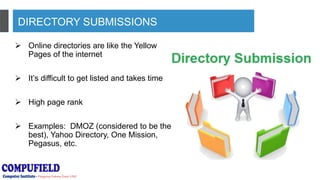 DIRECTORY SUBMISSIONS
 Online directories are like the Yellow
Pages of the internet
 It’s difficult to get listed and takes time
 High page rank
 Examples: DMOZ (considered to be the
best), Yahoo Directory, One Mission,
Pegasus, etc.
 